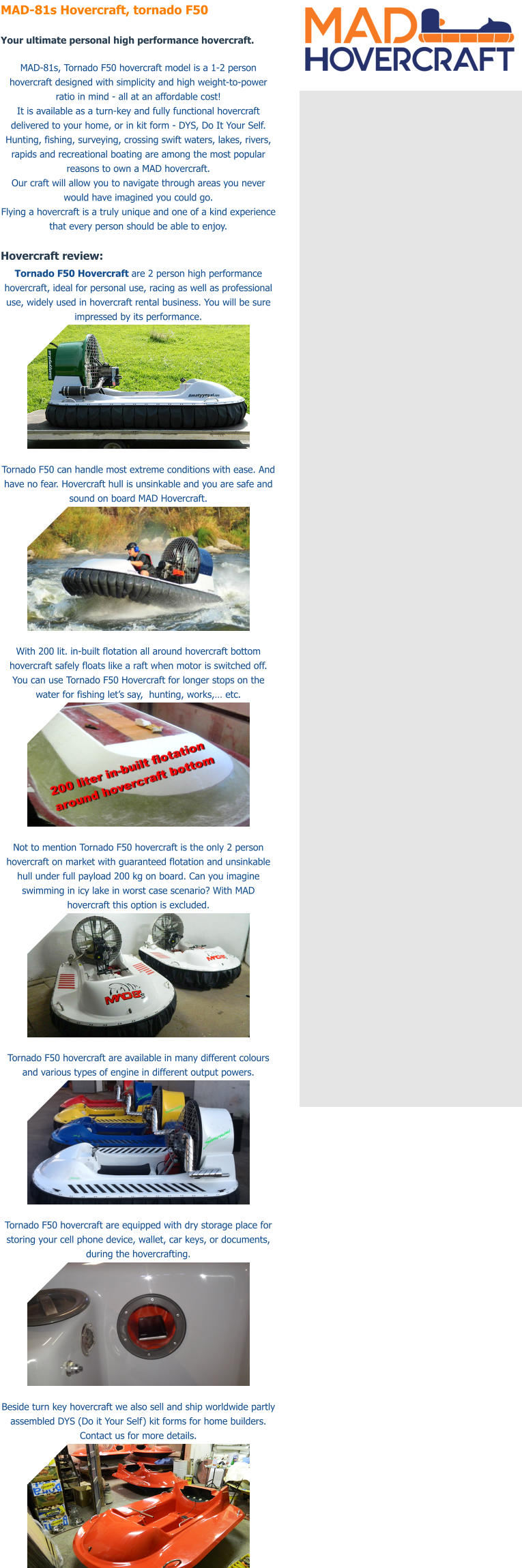 MAD-81s Hovercraft, tornado F50  Your ultimate personal high performance hovercraft.  MAD-81s, Tornado F50 hovercraft model is a 1-2 person hovercraft designed with simplicity and high weight-to-power ratio in mind - all at an affordable cost! It is available as a turn-key and fully functional hovercraft delivered to your home, or in kit form - DYS, Do It Your Self. Hunting, fishing, surveying, crossing swift waters, lakes, rivers, rapids and recreational boating are among the most popular reasons to own a MAD hovercraft. Our craft will allow you to navigate through areas you never would have imagined you could go. Flying a hovercraft is a truly unique and one of a kind experience that every person should be able to enjoy.   Hovercraft review: Tornado F50 Hovercraft are 2 person high performance hovercraft, ideal for personal use, racing as well as professional use, widely used in hovercraft rental business. You will be sure impressed by its performance.   Tornado F50 can handle most extreme conditions with ease. And have no fear. Hovercraft hull is unsinkable and you are safe and sound on board MAD Hovercraft.   With 200 lit. in-built flotation all around hovercraft bottom hovercraft safely floats like a raft when motor is switched off. You can use Tornado F50 Hovercraft for longer stops on the water for fishing let�s say,  hunting, works,� etc.    Not to mention Tornado F50 hovercraft is the only 2 person hovercraft on market with guaranteed flotation and unsinkable hull under full payload 200 kg on board. Can you imagine swimming in icy lake in worst case scenario? With MAD hovercraft this option is excluded.   Tornado F50 hovercraft are available in many different colours and various types of engine in different output powers.     Tornado F50 hovercraft are equipped with dry storage place for storing your cell phone device, wallet, car keys, or documents, during the hovercrafting.   Beside turn key hovercraft we also sell and ship worldwide partly assembled DYS (Do it Your Self) kit forms for home builders. Contact us for more details.