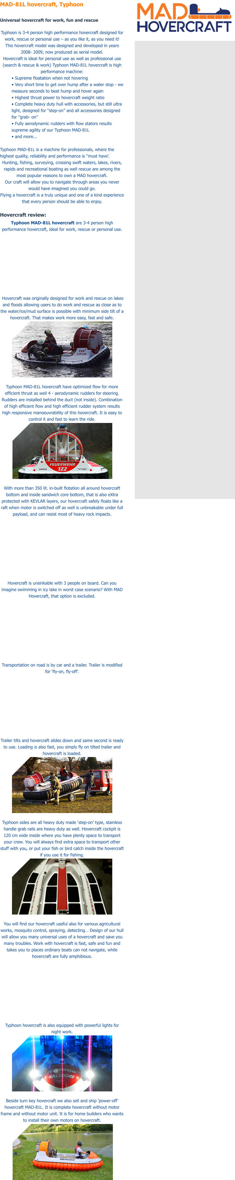 MAD-81L hovercraft, Typhoon  Universal hovercraft for work, fun and rescue  Typhoon is 3-4 person high performance hovercraft designed for work, rescue or personal use � as you like it, as you need it! This hovercraft model was designed and developed in years 2008- 2009, now produced as serial model. Hovercraft is ideal for personal use as well as professional use (search & rescue & work) Typhoon MAD-81L hovercraft is high performance machine:  � Supreme floatation when not hovering  � Very short time to get over hump after a water stop - we measure seconds to beat hump and hover again  � Highest thrust power to hovercraft weight ratio  � Complete heavy duty hull with accessories, but still ultra light, designed for ��step-on�� and all accessories designed for ��grab- on��  � Fully aerodynamic rudders with flow stators results supreme agility of our Typhoon MAD-81L  � and more...   Typhoon MAD-81L is a machine for professionals, where the highest quality, reliability and performance is ��must have�. Hunting, fishing, surveying, crossing swift waters, lakes, rivers, rapids and recreational boating as well rescue are among the most popular reasons to own a MAD hovercraft. Our craft will allow you to navigate through areas you never would have imagined you could go. Flying a hovercraft is a truly unique and one of a kind experience that every person should be able to enjoy.   Hovercraft review: Typhoon MAD-81L hovercraft are 3-4 person high performance hovercraft, ideal for work, rescue or personal use.    Hovercraft was originally designed for work and rescue on lakes and floods allowing users to do work and rescue as close as to the water/ice/mud surface is possible with minimum side tilt of a hovercraft. That makes work more easy, fast and safe.   Typhoon MAD-81L hovercraft have optimized flow for more efficient thrust as well 4 - aerodynamic rudders for steering. Rudders are installed behind the duct (not inside). Combination of high efficient flow and high efficient rudder system results high responsive manoeuvrability of this hovercraft. It is easy to control it and fast to learn the ride.   With more than 350 lit. in-built flotation all around hovercraft bottom and inside sandwich core bottom, that is also eXtra protected with KEVLAR layers, our hovercraft safely floats like a raft when motor is switched off as well is unbreakable under full payload, and can resist most of heavy rock impacts.   Hovercraft is unsinkable with 3 people on board. Can you imagine swimming in icy lake in worst case scenario? With MAD Hovercraft, that option is excluded.   Transportation on road is by car and a trailer. Trailer is modified for �fly-on, fly-off�.   Trailer tilts and hovercraft slides down and same second is ready to use. Loading is also fast, you simply fly on tilted trailer and hovercraft is loaded.   Typhoon sides are all heavy duty made �step-on� type, stainless handle grab rails are heavy duty as well. Hovercraft cockpit is 120 cm wide inside where you have plenty space to transport your crew. You will always find extra space to transport other stuff with you, or put your fish or bird catch inside the hovercraft if you use it for fishing.   You will find our hovercraft useful also for various agricultural works, mosquito control, spraying, detecting� Design of our hull will allow you many universal uses of a hovercraft and save you many troubles. Work with hovercraft is fast, safe and fun and takes you to places ordinary boats can not navigate, while hovercraft are fully amphibious.   Typhoon hovercraft is also equipped with powerful lights for night work.   Beside turn key hovercraft we also sell and ship �power-off� hovercraft MAD-81L. It is complete hovercraft without motor frame and without motor unit. It is for home builders who wants to install their own motors on hovercraft.